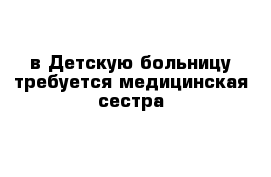 в Детскую больницу требуется медицинская сестра 